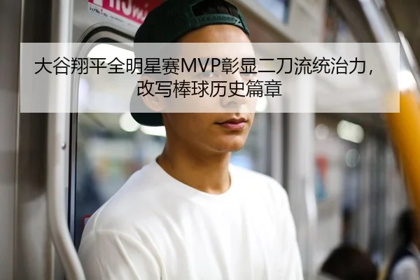 大谷翔平全明星赛MVP彰显二刀流统治力，改写棒球历史篇章