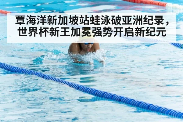 覃海洋新加坡站蛙泳破亚洲纪录，世界杯新王加冕强势开启新纪元